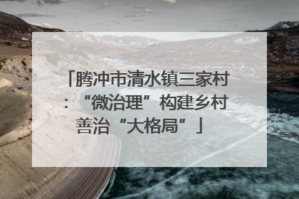 腾冲市清水镇三家村：“微治理”构建乡村善治“大格局”