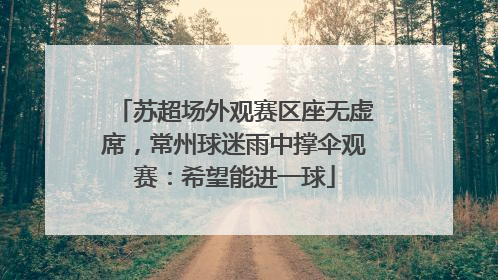 苏超场外观赛区座无虚席，常州球迷雨中撑伞观赛：希望能进一球