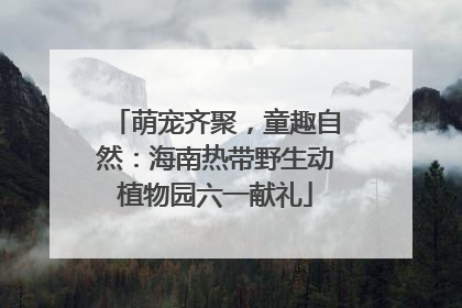 萌宠齐聚，童趣自然：海南热带野生动植物园六一献礼