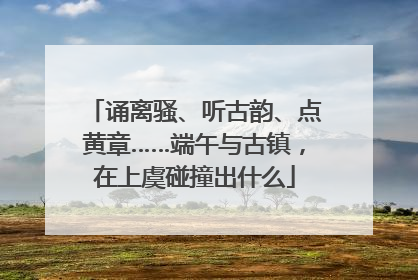 诵离骚、听古韵、点黄章……端午与古镇，在上虞碰撞出什么