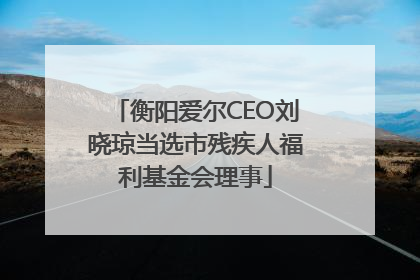 衡阳爱尔CEO刘晓琼当选市残疾人福利基金会理事