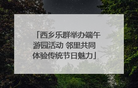 西乡乐群举办端午游园活动 邻里共同体验传统节日魅力