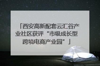 西安高新配套云汇谷产业社区获评“市级成长型跨境电商产业园”