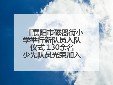 襄阳市磁器街小学举行新队员入队仪式 130余名少先队员光荣加入中国少年先锋队