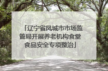 辽宁省凤城市市场监管局开展养老机构食堂食品安全专项整治