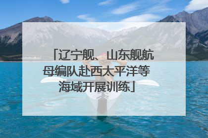 辽宁舰、山东舰航母编队赴西太平洋等海域开展训练