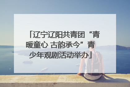辽宁辽阳共青团“青暖童心 古韵承今”青少年观剧活动举办