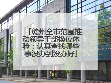赣州全市范围推动领导干部换位体验：认真查找哪些事没办到没办好