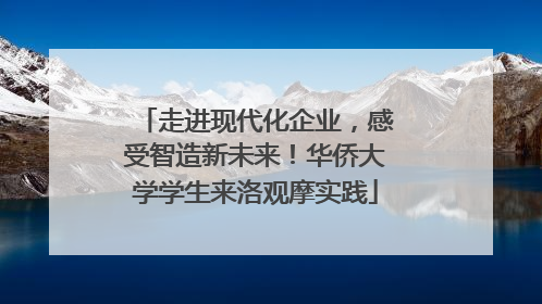 走进现代化企业，感受智造新未来！华侨大学学生来洛观摩实践