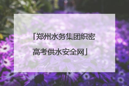 郑州水务集团织密高考供水安全网