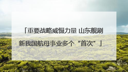重要战略威慑力量 山东舰刷新我国航母事业多个“首次”