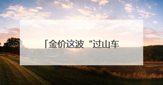 金价这波“过山车”得理性上车 短期需防范投机风险