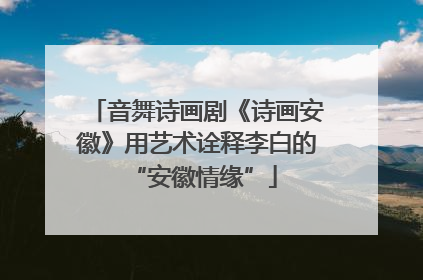 音舞诗画剧《诗画安徽》用艺术诠释李白的 “安徽情缘”