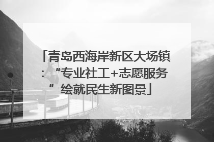 青岛西海岸新区大场镇：“专业社工+志愿服务”绘就民生新图景