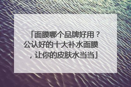 面膜哪个品牌好用？公认好的十大补水面膜，让你的皮肤水当当