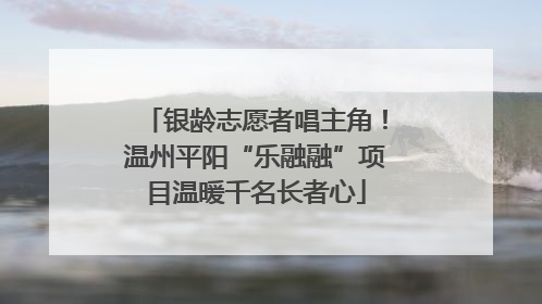 银龄志愿者唱主角！温州平阳“乐融融”项目温暖千名长者心