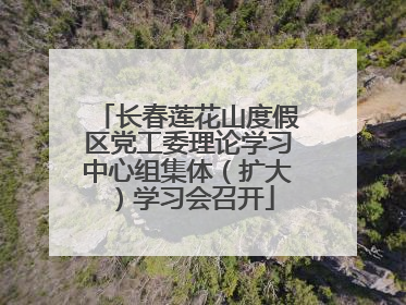 长春莲花山度假区党工委理论学习中心组集体（扩大）学习会召开