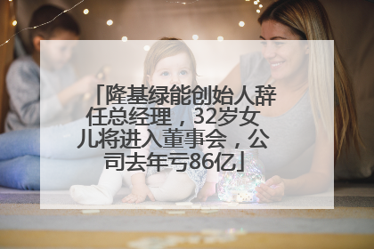 隆基绿能创始人辞任总经理，32岁女儿将进入董事会，公司去年亏86亿