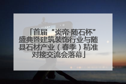 首届“炎帝·随石杯”盛典暨建筑装饰行业与随县石材产业（春季）精准对接交流会落幕