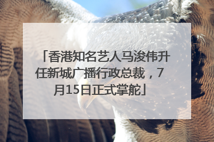 香港知名艺人马浚伟升任新城广播行政总裁，7月15日正式掌舵