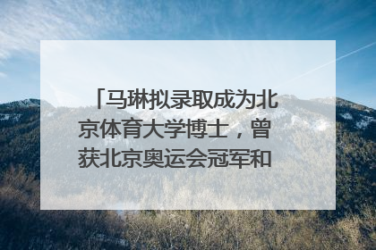 马琳拟录取成为北京体育大学博士，曾获北京奥运会冠军和4次世界杯冠军