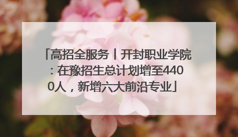 高招全服务丨开封职业学院：在豫招生总计划增至4400人，新增六大前沿专业