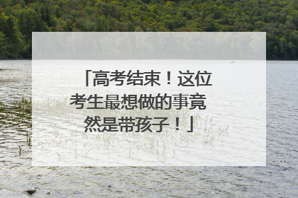 高考结束！这位考生最想做的事竟然是带孩子！