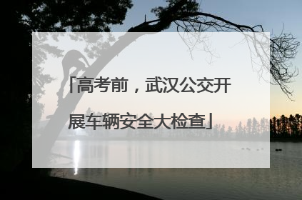 高考前，武汉公交开展车辆安全大检查