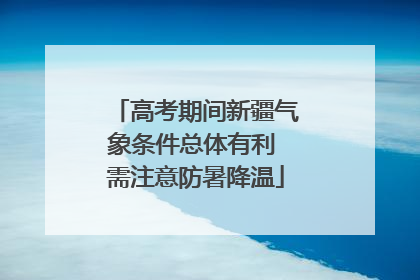 高考期间新疆气象条件总体有利 需注意防暑降温