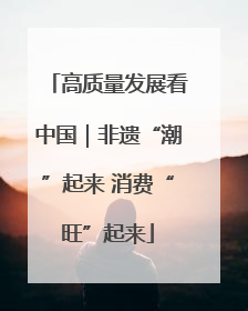 高质量发展看中国｜非遗“潮”起来 消费“旺”起来
