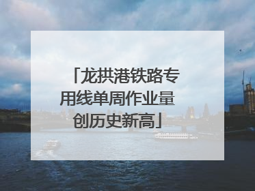 龙拱港铁路专用线单周作业量创历史新高