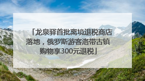 龙泉驿首批离境退税商店落地，俄罗斯游客洛带古镇购物享300元退税