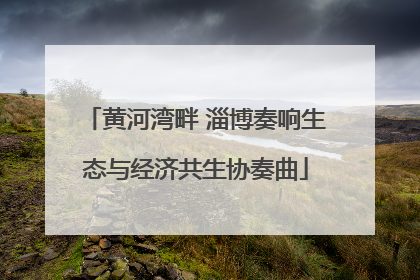 黄河湾畔 淄博奏响生态与经济共生协奏曲