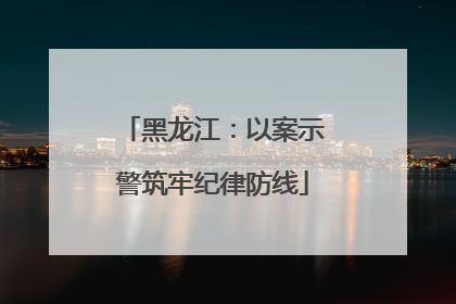 黑龙江：以案示警筑牢纪律防线