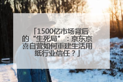 1500亿市场背后的“生死局”：京东京喜自营如何重建生活用纸行业信任？