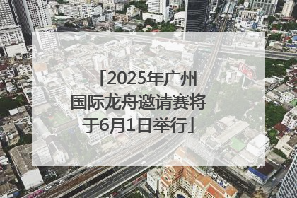 2025年广州国际龙舟邀请赛将于6月1日举行