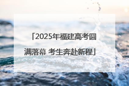 2025年福建高考圆满落幕 考生奔赴新程