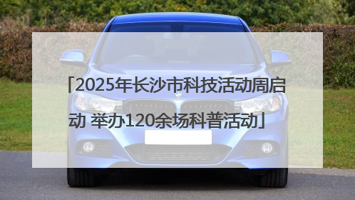 2025年长沙市科技活动周启动 举办120余场科普活动
