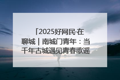 2025好网民·在聊城｜南城门青年：当千年古城遇见青春歌谣 一湖碧水见证的“聊城式浪漫”