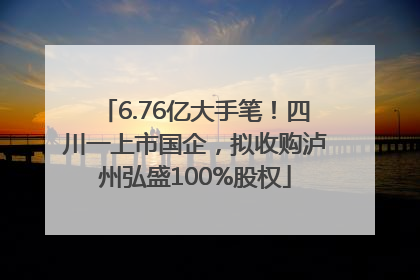 6.76亿大手笔！四川一上市国企，拟收购泸州弘盛100%股权