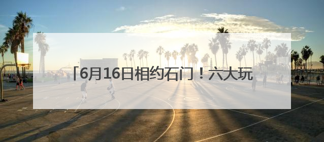 6月16日相约石门！六大玩法解锁“清爽一夏”新体验
