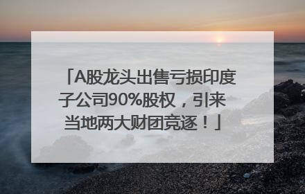 A股龙头出售亏损印度子公司90%股权，引来当地两大财团竞逐！