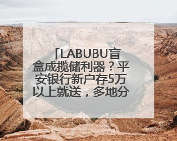 LABUBU盲盒成揽储利器？平安银行新户存5万以上就送，多地分支行跟进